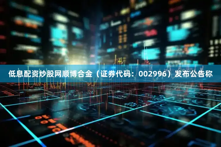 低息配资炒股网顺博合金（证券代码：002996）发布公告称
