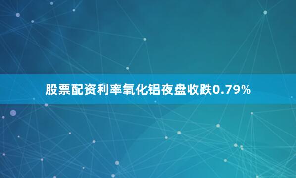 股票配资利率氧化铝夜盘收跌0.79%