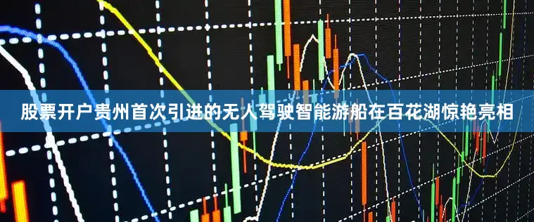 股票开户贵州首次引进的无人驾驶智能游船在百花湖惊艳亮相