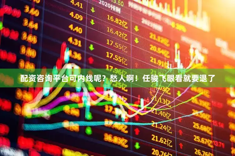 配资咨询平台可内线呢？愁人啊！任骏飞眼看就要退了