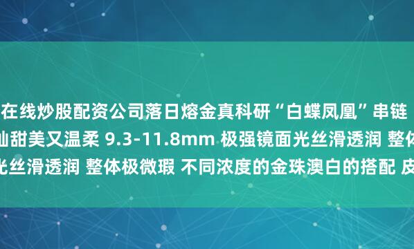 在线炒股配资公司落日熔金真科研“白蝶凤凰”串链 尽显精致贵气 金灿灿甜美又温柔 9.3-11.8mm 极强镜面光丝滑透润 整体极微瑕 不同浓度的金珠澳白的搭配 皮层厚度2.6mm