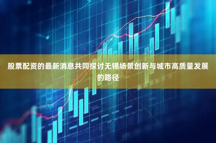 股票配资的最新消息共同探讨无锡场景创新与城市高质量发展的路径