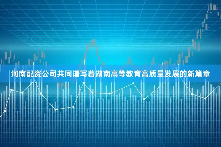 河南配资公司共同谱写着湖南高等教育高质量发展的新篇章
