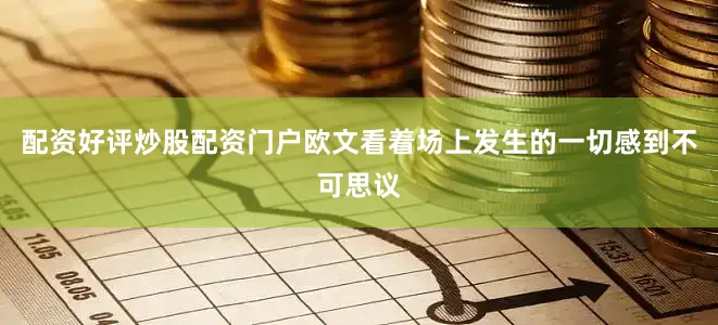 配资好评炒股配资门户欧文看着场上发生的一切感到不可思议