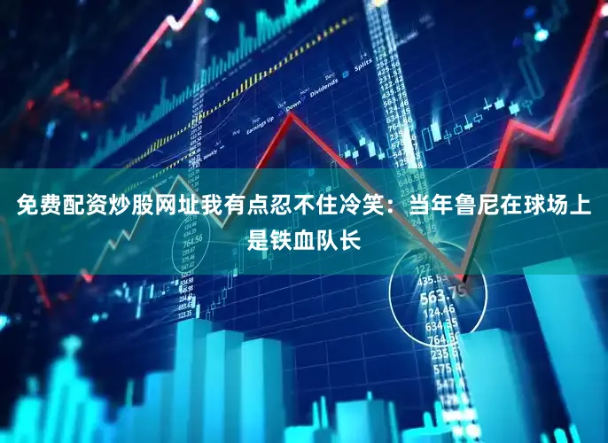 免费配资炒股网址我有点忍不住冷笑：当年鲁尼在球场上是铁血队长