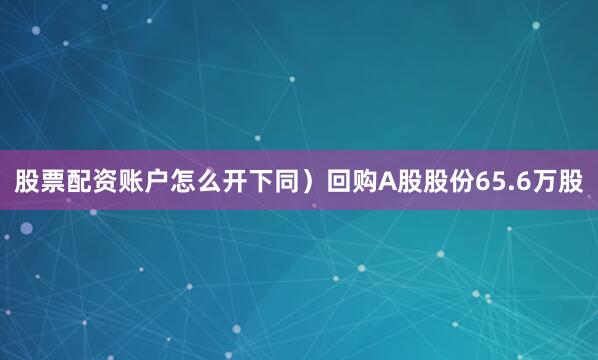 股票配资账户怎么开下同）回购A股股份65.6万股