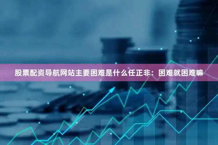 股票配资导航网站主要困难是什么任正非：困难就困难嘛