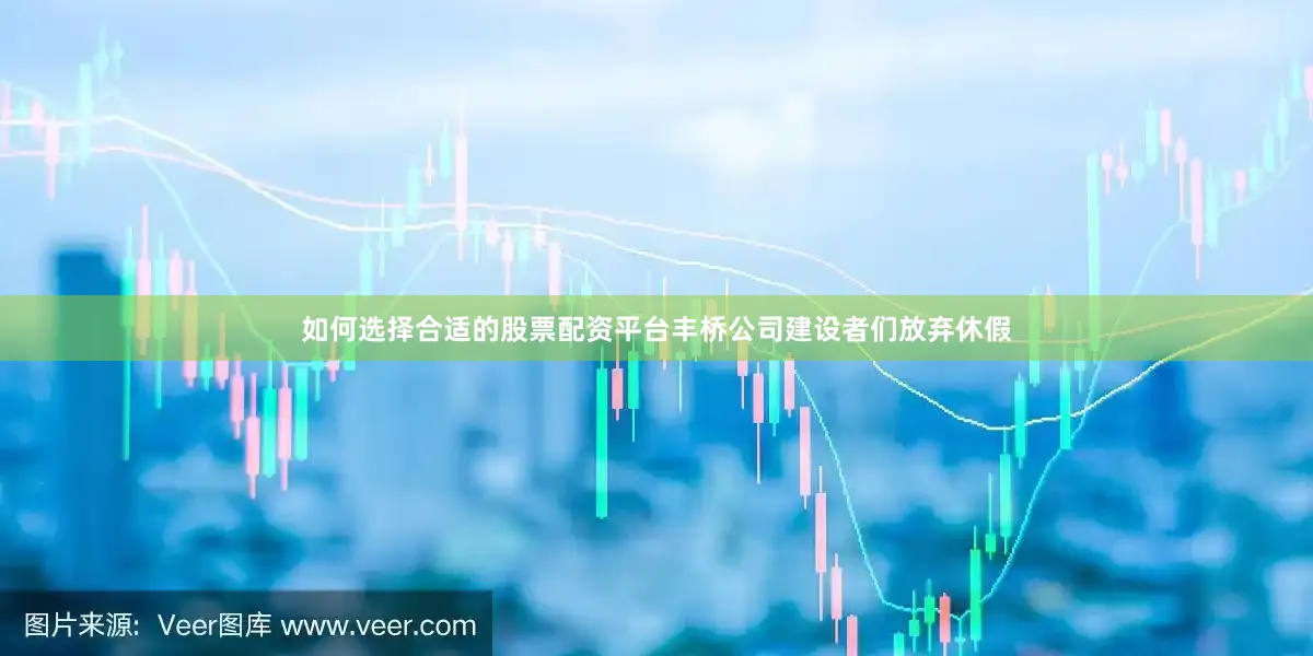 如何选择合适的股票配资平台丰桥公司建设者们放弃休假